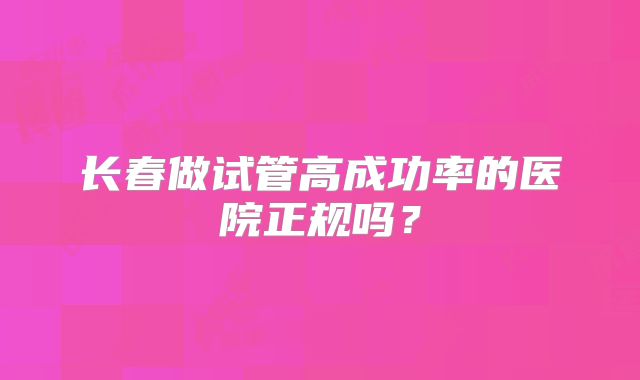 长春做试管高成功率的医院正规吗?