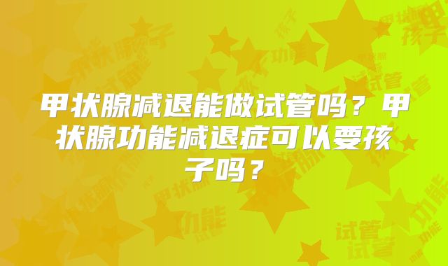 甲状腺减退能做试管吗？甲状腺功能减退症可以要孩子吗？