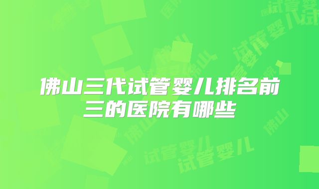 佛山三代试管婴儿排名前三的医院有哪些