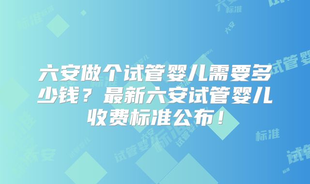 六安做个试管婴儿需要多少钱？最新六安试管婴儿收费标准公布！