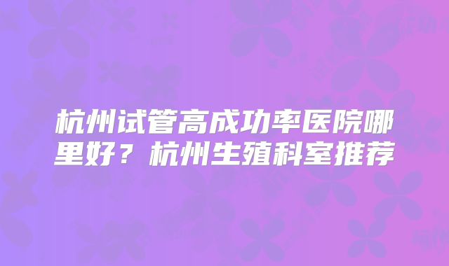 杭州试管高成功率医院哪里好?杭州生殖科室推荐