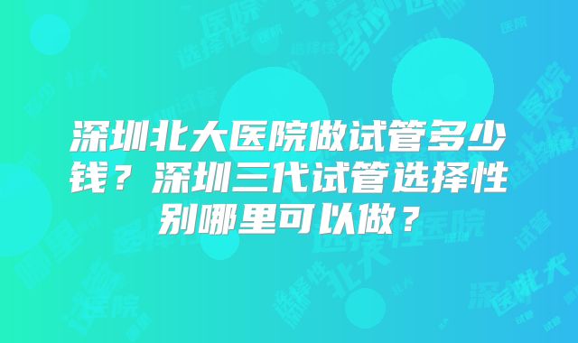 深圳北大医院做试管多少钱？深圳三代试管选择性别哪里可以做？