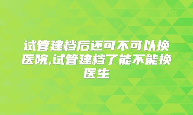 试管建档后还可不可以换医院,试管建档了能不能换医生