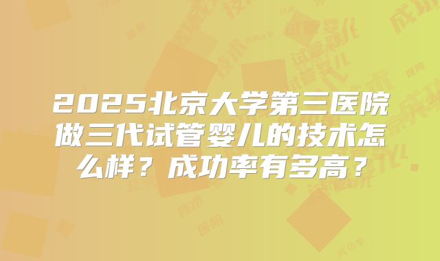 2025北京大学第三医院做三代试管婴儿的技术怎么样?成功率有多高?