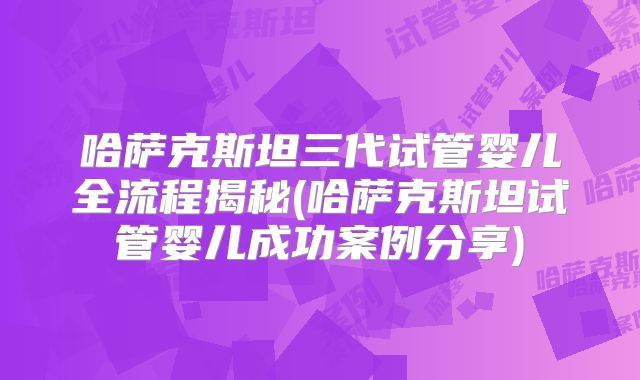 哈萨克斯坦三代试管婴儿全流程揭秘(哈萨克斯坦试管婴儿成功案例分享)