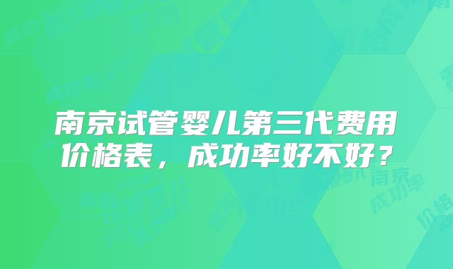 南京试管婴儿第三代费用价格表，成功率好不好？