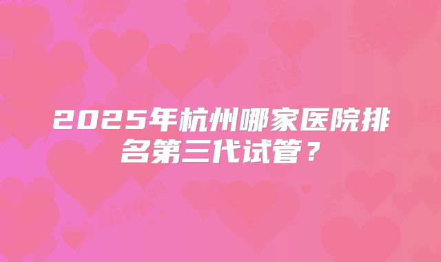 2025年杭州哪家医院排名第三代试管?