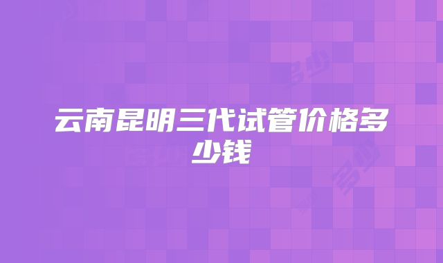 云南昆明三代试管价格多少钱