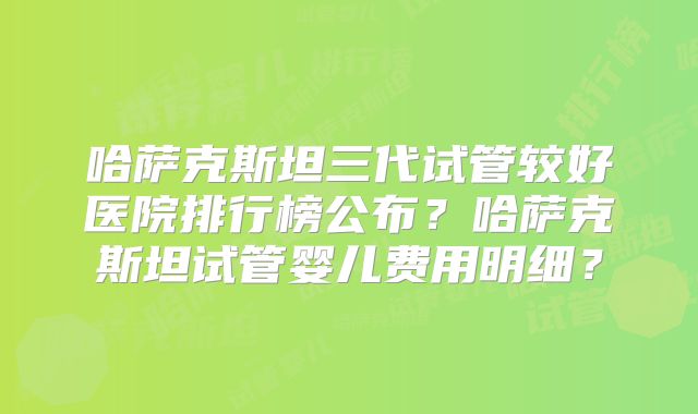 哈萨克斯坦三代试管较好医院排行榜公布?哈萨克斯坦试管婴儿费用明细?