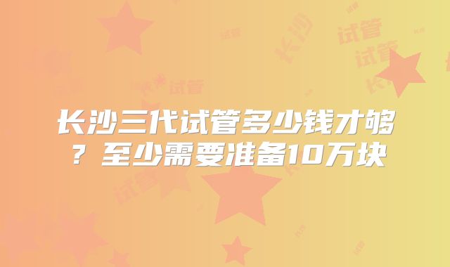 长沙三代试管多少钱才够？至少需要准备10万块