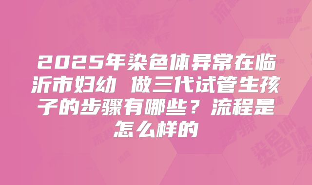 2025年染色体异常在临沂市妇幼 做三代试管生孩子的步骤有哪些？流程是怎么样的