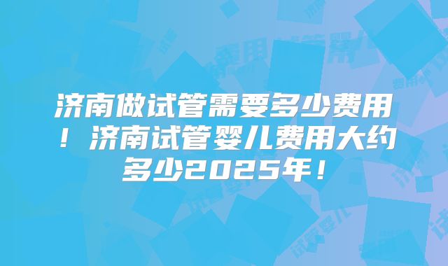 济南做试管需要多少费用！济南试管婴儿费用大约多少2025年！