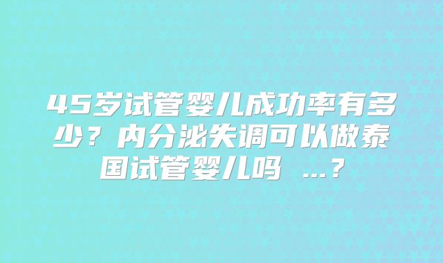 45岁试管婴儿成功率有多少？内分泌失调可以做泰国试管婴儿吗 ...？