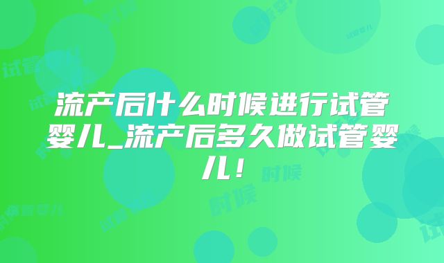 流产后什么时候进行试管婴儿_流产后多久做试管婴儿！