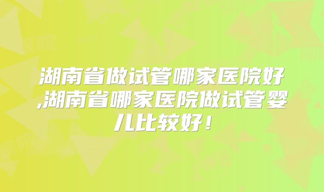 湖南省做试管哪家医院好,湖南省哪家医院做试管婴儿比较好！