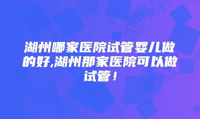 湖州哪家医院试管婴儿做的好,湖州那家医院可以做试管！