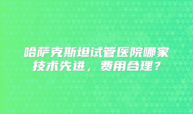哈萨克斯坦试管医院哪家技术先进,费用合理?