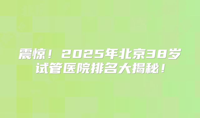 震惊！2025年北京38岁试管医院排名大揭秘！