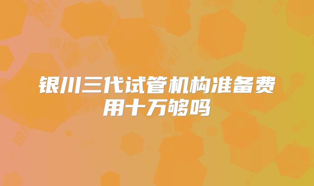 银川三代试管机构准备费用十万够吗