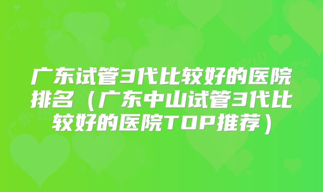 广东试管3代比较好的医院排名（广东中山试管3代比较好的医院TOP推荐）