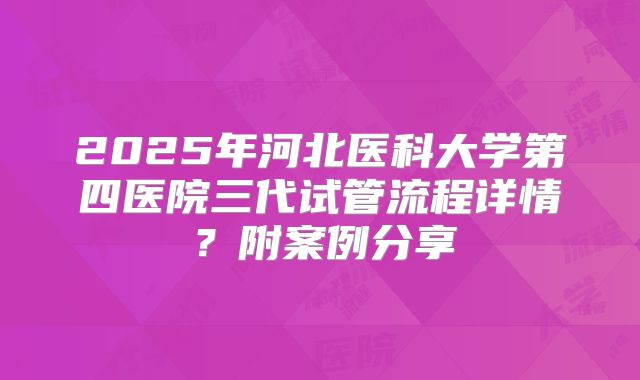 2025年河北医科大学第四医院三代试管流程详情？附案例分享