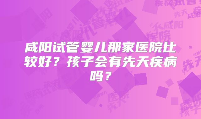 咸阳试管婴儿那家医院比较好？孩子会有先天疾病吗？