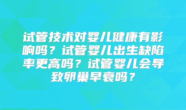 试管技术对婴儿健康有影响吗？试管婴儿出生缺陷率更高吗？试管婴儿会导致卵巢早衰吗？