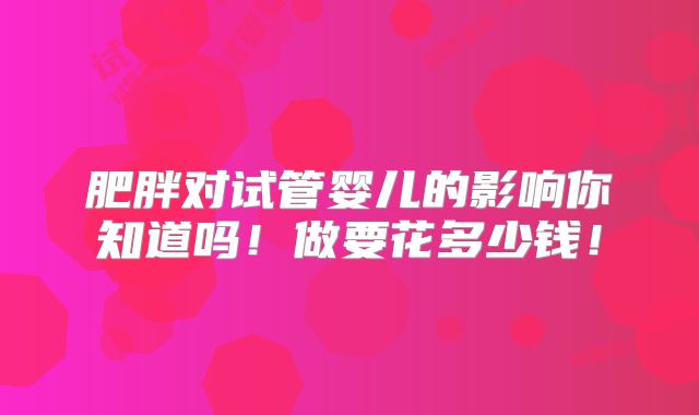 肥胖对试管婴儿的影响你知道吗！做要花多少钱！