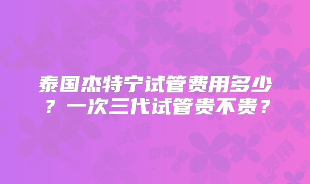泰国杰特宁试管费用多少？一次三代试管贵不贵？