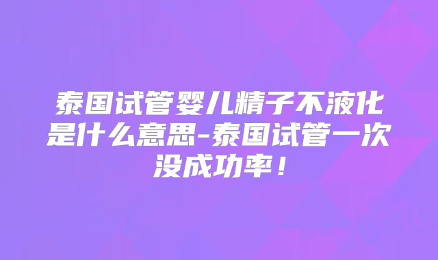 泰国试管婴儿精子不液化是什么意思-泰国试管一次没成功率!