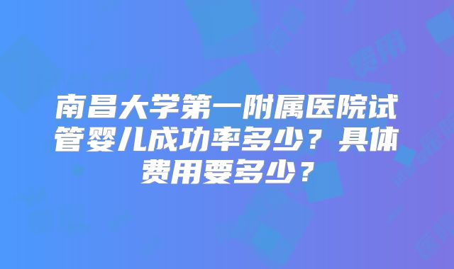 南昌大学第一附属医院试管婴儿成功率多少？具体费用要多少？