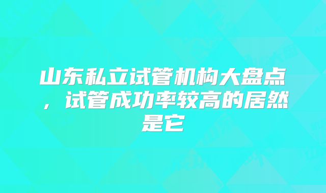 山东私立试管机构大盘点，试管成功率较高的居然是它
