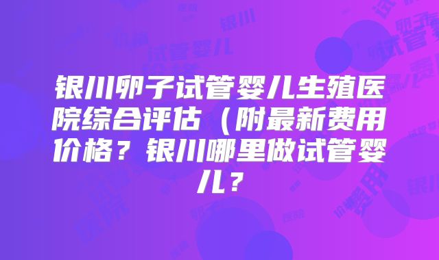 银川卵子试管婴儿生殖医院综合评估（附最新费用价格？银川哪里做试管婴儿？