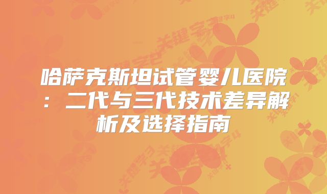 哈萨克斯坦试管婴儿医院：二代与三代技术差异解析及选择指南