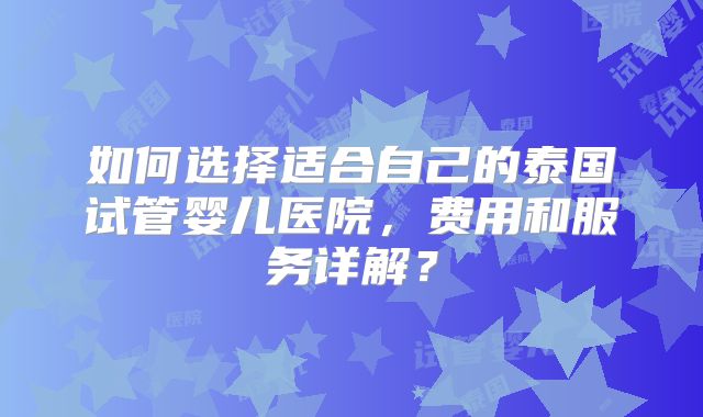 如何选择适合自己的泰国试管婴儿医院，费用和服务详解？