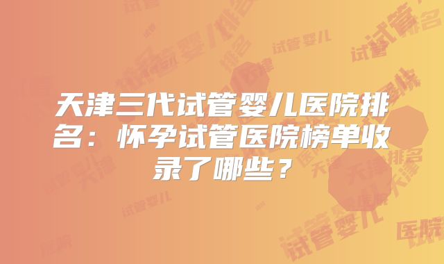 天津三代试管婴儿医院排名：怀孕试管医院榜单收录了哪些？