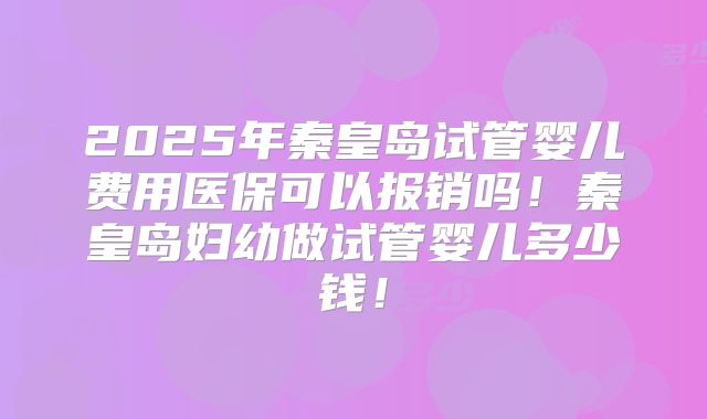 2025年秦皇岛试管婴儿费用医保可以报销吗！秦皇岛妇幼做试管婴儿多少钱！