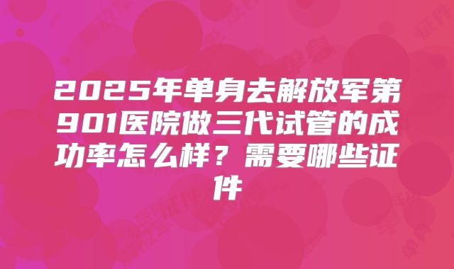 2025年单身去解放军第901医院做三代试管的成功率怎么样？需要哪些证件