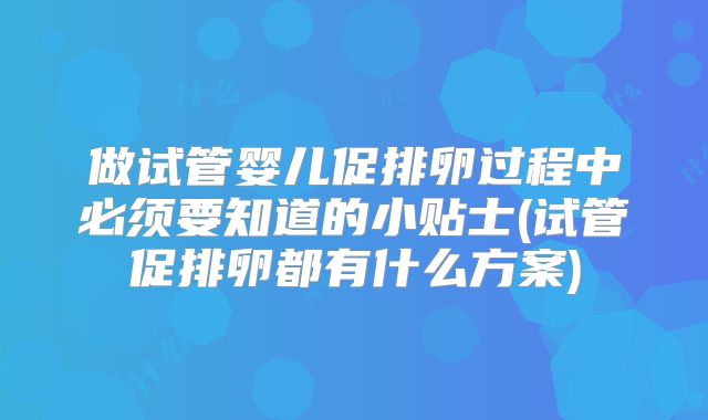 做试管婴儿促排卵过程中必须要知道的小贴士(试管促排卵都有什么方案)