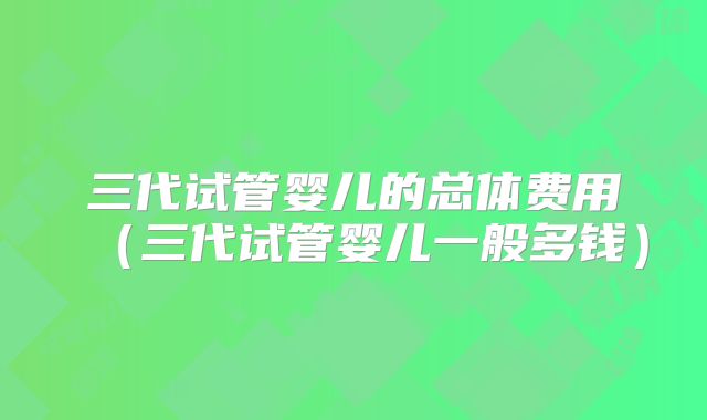 三代试管婴儿的总体费用（三代试管婴儿一般多钱）
