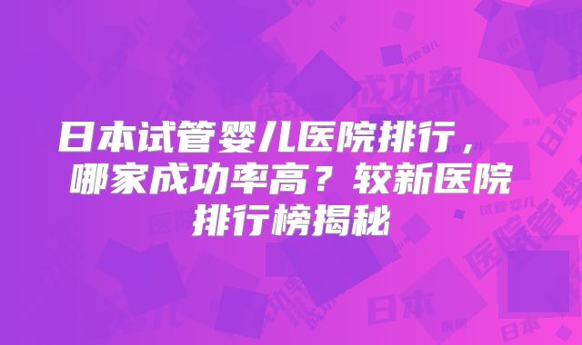 日本试管婴儿医院排行， 哪家成功率高？较新医院排行榜揭秘