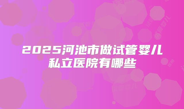 2025河池市做试管婴儿私立医院有哪些