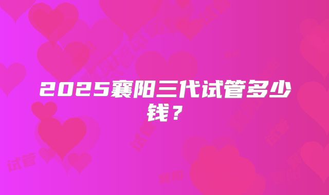 2025襄阳三代试管多少钱？