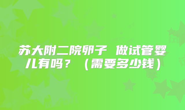 苏大附二院卵子 做试管婴儿有吗?(需要多少钱)