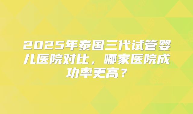 2025年泰国三代试管婴儿医院对比，哪家医院成功率更高？