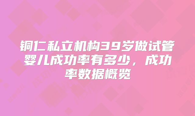 铜仁私立机构39岁做试管婴儿成功率有多少,成功率数据概览
