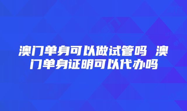 澳门单身可以做试管吗 澳门单身证明可以代办吗