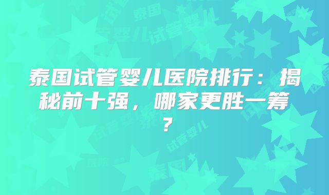 泰国试管婴儿医院排行：揭秘前十强，哪家更胜一筹？