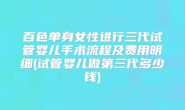 百色单身女性进行三代试管婴儿手术流程及费用明细(试管婴儿做第三代多少钱)