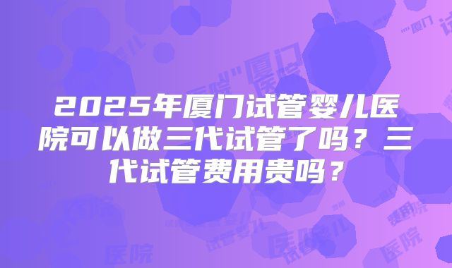 2025年厦门试管婴儿医院可以做三代试管了吗？三代试管费用贵吗？